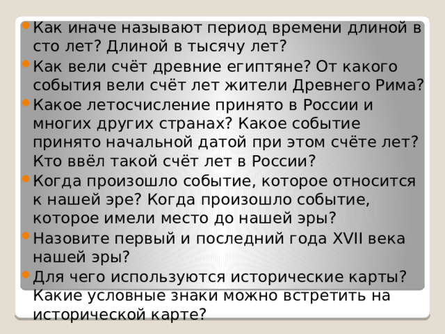 Как иначе называют период времени длиной в сто лет? Длиной в тысячу лет? Как вели счёт древние египтяне? От какого события вели счёт лет жители Древнего Рима? Какое летосчисление принято в России и многих других странах? Какое событие принято начальной датой при этом счёте лет? Кто ввёл такой счёт лет в России? Когда произошло событие, которое относится к нашей эре? Когда произошло событие, которое имели место до нашей эры? Назовите первый и последний года XVII века нашей эры? Для чего используются исторические карты? Какие условные знаки можно встретить на исторической карте? 