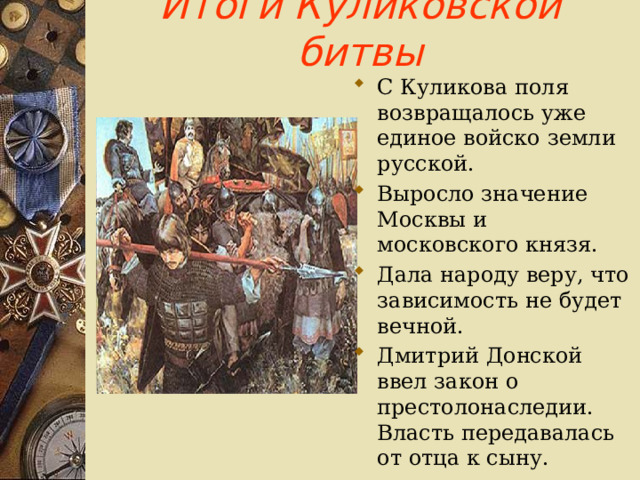 Итоги Куликовской битвы С Куликова поля возвращалось уже единое войско земли русской. Выросло значение Москвы и московского князя. Дала народу веру, что зависимость не будет вечной. Дмитрий Донской ввел закон о престолонаследии. Власть передавалась от отца к сыну. 