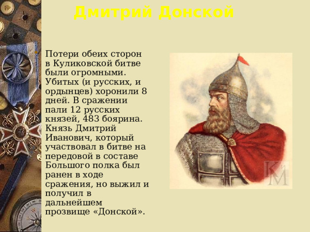 Дмитрий Донской Потери обеих сторон в Куликовской битве были огромными. Убитых (и русских, и ордынцев) хоронили 8 дней. В сражении пали 12 русских князей, 483 боярина. Князь Дмитрий Иванович, который участвовал в битве на передовой в составе Большого полка был ранен в ходе сражения, но выжил и получил в дальнейшем прозвище «Донской». 