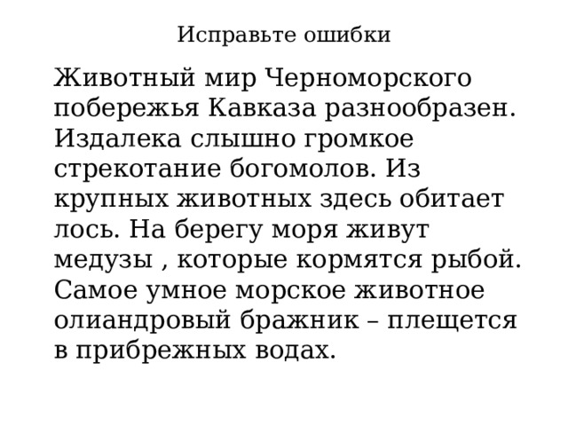 Исправьте ошибки  Животный мир Черноморского побережья Кавказа разнообразен. Издалека слышно громкое стрекотание богомолов. Из крупных животных здесь обитает лось. На берегу моря живут медузы , которые кормятся рыбой. Самое умное морское животное олиандровый бражник – плещется в прибрежных водах. 