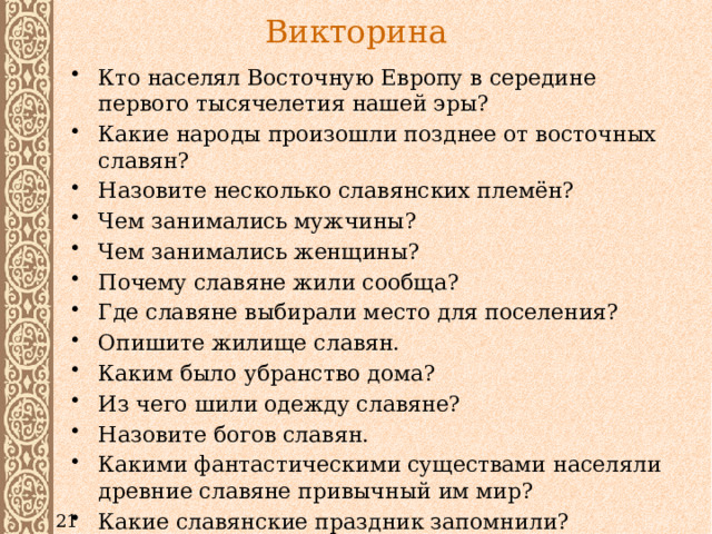 Викторина Кто населял Восточную Европу в середине первого тысячелетия нашей эры? Какие народы произошли позднее от восточных славян? Назовите несколько славянских племён? Чем занимались мужчины? Чем занимались женщины? Почему славяне жили сообща? Где славяне выбирали место для поселения? Опишите жилище славян. Каким было убранство дома? Из чего шили одежду славяне? Назовите богов славян. Какими фантастическими существами населяли древние славяне привычный им мир? Какие славянские праздник запомнили? 21 