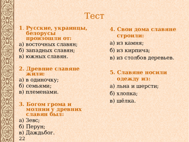 Тест 4. Свои дома славяне строили: а) из камня; б) из кирпича; в) из столбов деревьев.  5. Славяне носили одежду из: 1 . Русские, украинцы, белорусы произошли от: а) льна и шерсти; а) восточных славян; б) хлопка; б) западных славян; в) шёлка. в) южных славян.  2. Древние славяне жили: а) в одиночку; б) семьями; в) племенами.  3. Богом грома и молнии у древних славян был: а) Зевс; б) Перун; в) Даждьбог. 22 