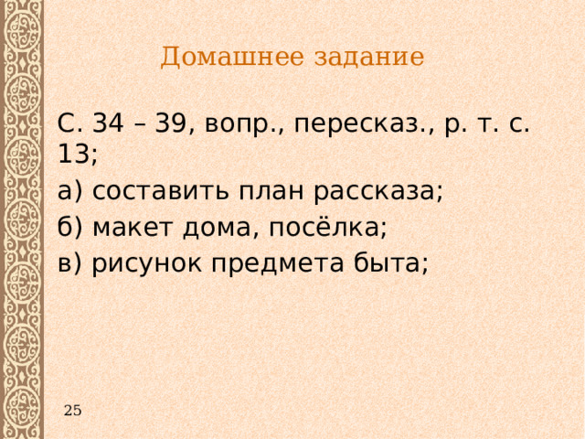 Домашнее задание  С. 34 – 39, вопр., пересказ., р. т. с. 13;  а) составить план рассказа;  б) макет дома, посёлка;  в) рисунок предмета быта; 25 