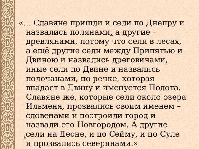 «… Славяне пришли и сели по Днепру и назвались полянами , а другие – древлянами, потому что сели в лесах, а ещё другие сели между Припятью и Двиною и назвались дреговичами, иные сели по Двине и назвались полочанами, по речке, которая впадает в Двину и именуется Полота. Славяне же, которые сели около озера Ильменя, прозвались своим именем – словенами и построили город и назвали его Новгородом. А другие сели на Десне, и по Сейму, и по Суле и прозвались северянами.» 5 