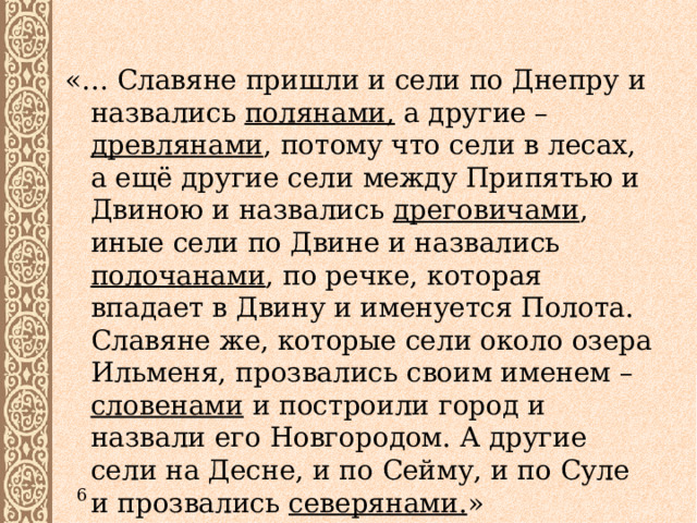 «… Славяне пришли и сели по Днепру и назвались полянами, а другие – древлянами , потому что сели в лесах, а ещё другие сели между Припятью и Двиною и назвались дреговичами , иные сели по Двине и назвались полочанами , по речке, которая впадает в Двину и именуется Полота. Славяне же, которые сели около озера Ильменя, прозвались своим именем – словенами и построили город и назвали его Новгородом. А другие сели на Десне, и по Сейму, и по Суле и прозвались северянами. » 6 