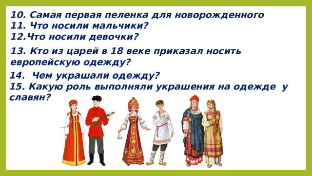 10. Самая первая пеленка для новорожденного 11. Что носили мальчики? 12.Что носили девочки? 13. Кто из царей в 18 веке приказал носить европейскую одежду? 14.  Чем украшали одежду? 15. Какую роль выполняли украшения на одежде  у славян?   