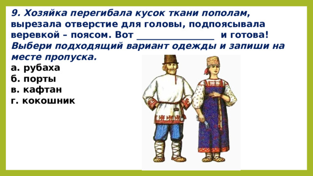 9. Хозяйка перегибала кусок ткани пополам , вырезала отверстие для головы, подпоясывала веревкой – поясом. Вот _________________  и готова!    Выбери подходящий вариант одежды и запиши на месте пропуска. а. рубаха              б. порты                                  в. кафтан                г. кокошник      