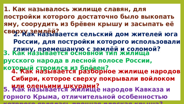 1. Как называлось жилище славян, для постройки которого достаточно было выкопать яму, соорудить из брёвен крышу и засыпать её сверху землёй? 2. Как называется сельский дом жителей юга России, для постройки которого использовали глину, премешаную с землёй и соломой? 3. Как называется основной тип жилища русского народа в лесной полосе России, который строился из брёвен? 4. Как называется разборное жилище народов Сибири, которое сверху покрывали войлоком или оленьими шкурами? 5. Как называется жилище народов Кавказа и горного Крыма, отличительной особенностью которого являлась прочная плоская крыша? 