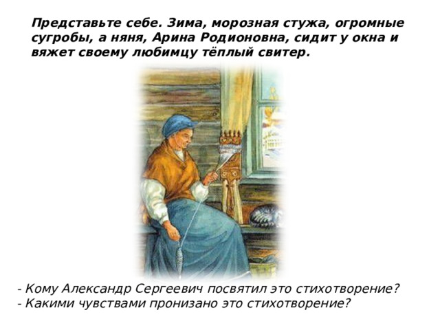 Представьте себе. Зима, морозная стужа, огромные сугробы, а няня, Арина Родионовна, сидит у окна и вяжет своему любимцу тёплый свитер. - Кому Александр Сергеевич посвятил это стихотворение? - Какими чувствами пронизано это стихотворение?  