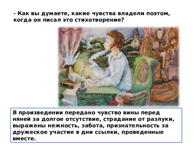 - Как вы думаете, какие чувства владели поэтом, когда он писал это стихотворение? В произведении передано чувство вины перед няней за долгое отсутствие, страдание от разлуки, выражены нежность, забота, признательность за дружеское участие в дни ссылки, проведенные вместе. 