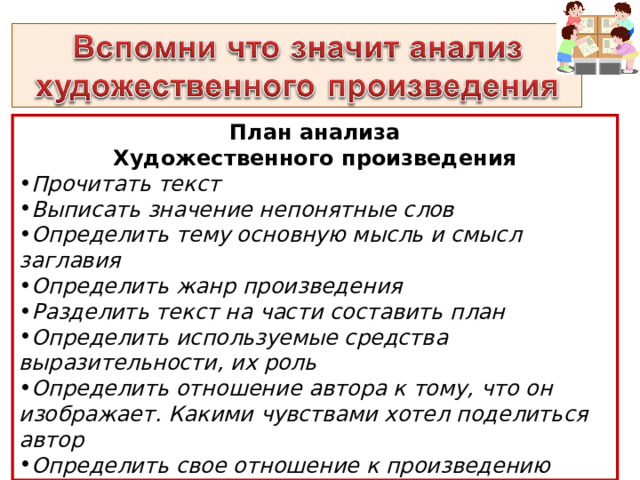 План анализа Художественного произведения Прочитать текст Выписать значение непонятные слов Определить тему основную мысль и смысл заглавия Определить жанр произведения Разделить текст на части составить план Определить используемые средства выразительности, их роль Определить отношение автора к тому, что он изображает. Какими чувствами хотел поделиться автор Определить свое отношение к произведению  