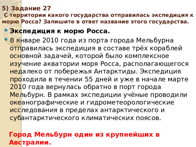 5) Задание 27 С территории какого государства отправилась экспедиция к морю Росса? Запишите в ответ название этого государства. Экспедиция к морю Росса. В январе 2010 года из порта города Мельбурна отправилась экспедиция в составе трёх кораблей основной задачей, которой было комплексное изучение акватории моря Росса, располагающегося недалеко от побережья Антарктиды. Экспедиция проходила в течении 55 дней и уже в начале марте 2010 года вернулась обратно в порт города Мельбурн. В рамках экспедиции учёные проводили океанографические и гидрометеорологические исследования в пределах антарктического и субантарктического климатических поясов. Город Мельбурн один из крупнейших в Австралии.