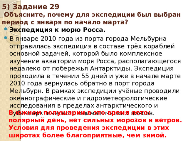 5) Задание 29 Объясните, почему для экспедиции был выбран период с января по начало марта? Экспедиция к морю Росса. В январе 2010 года из порта города Мельбурна отправилась экспедиция в составе трёх кораблей основной задачей, которой было комплексное изучение акватории моря Росса, располагающегося недалеко от побережья Антарктиды. Экспедиция проходила в течении 55 дней и уже в начале марте 2010 года вернулась обратно в порт города Мельбурн. В рамках экспедиции учёные проводили океанографические и гидрометеорологические исследования в пределах антарктического и субантарктического климатических поясов. В южном полушарии в это время лето: полярный день, нет сильных морозов и ветров. Условия для проведения экспедиции в этих широтах более благоприятные, чем зимой.