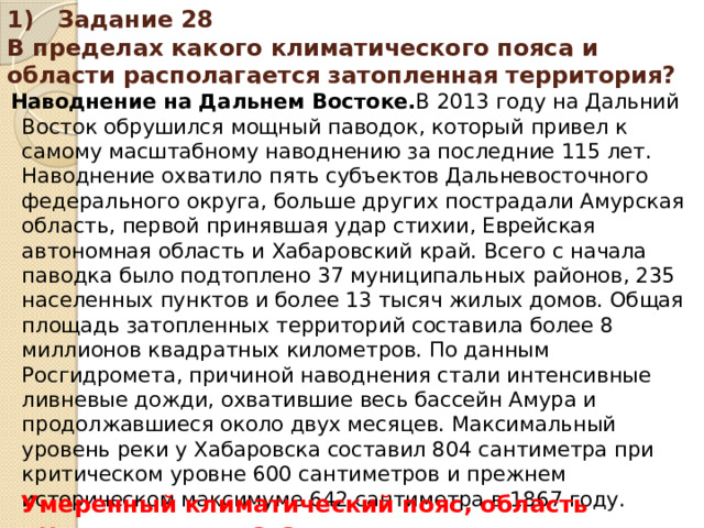 1) Задание 28 В пределах какого климатического пояса и области располагается затопленная территория? Наводнение на Дальнем Востоке. В 2013 году на Дальний Восток обрушился мощный паводок, который привел к самому масштабному наводнению за последние 115 лет. Наводнение охватило пять субъектов Дальневосточного федерального округа, больше других пострадали Амурская область, первой принявшая удар стихии, Еврейская автономная область и Хабаровский край. Всего с начала паводка было подтоплено 37 муниципальных районов, 235 населенных пунктов и более 13 тысяч жилых домов. Общая площадь затопленных территорий составила более 8 миллионов квадратных километров. По данным Росгидромета, причиной наводнения стали интенсивные ливневые дожди, охватившие весь бассейн Амура и продолжавшиеся около двух месяцев. Максимальный уровень реки у Хабаровска составил 804 сантиметра при критическом уровне 600 сантиметров и прежнем историческом максимуме 642 сантиметра в 1867 году. Умеренный климатический пояс, область муссонного климата.