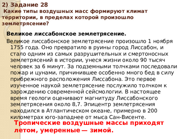 2) Задание 28 Какие типы воздушных масс формируют климат территории, в пределах которой произошло землетрясение? Великое лиссабонское землетрясение. Великое лиссабонское землетрясение произошло 1 ноября 1755 года. Оно превратило в руины город Лиссабон, и стало одним из самых разрушительных и смертоносных землетрясений в истории, унеся жизни около 90 тысяч человек за 6 минут. За подземными толчками последовали пожар и цунами, причинившее особенно много бед в силу прибрежного расположения Лиссабона. Это первое изученное наукой землетрясение послужило толчком к зарождению современной сейсмологии. В настоящее время геологи оценивают магнитуду Лиссабонского землетрясения около 8,7. Эпицентр землетрясения находился в Атлантическом океане, примерно в 200 километрах юго-западнее от мыса Сан-Висенте. Тропические воздушные массы приходят летом, умеренные — зимой.