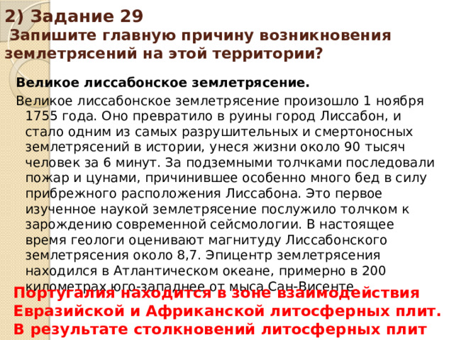 2) Задание 29 Запишите главную причину возникновения землетрясений на этой территории? Великое лиссабонское землетрясение. Великое лиссабонское землетрясение произошло 1 ноября 1755 года. Оно превратило в руины город Лиссабон, и стало одним из самых разрушительных и смертоносных землетрясений в истории, унеся жизни около 90 тысяч человек за 6 минут. За подземными толчками последовали пожар и цунами, причинившее особенно много бед в силу прибрежного расположения Лиссабона. Это первое изученное наукой землетрясение послужило толчком к зарождению современной сейсмологии. В настоящее время геологи оценивают магнитуду Лиссабонского землетрясения около 8,7. Эпицентр землетрясения находился в Атлантическом океане, примерно в 200 километрах юго-западнее от мыса Сан-Висенте. Португалия находится в зоне взаимодействия Евразийской и Африканской литосферных плит. В результате столкновений литосферных плит регулярно происходят землетрясения.