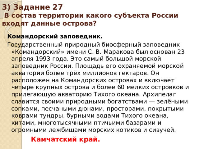 3) Задание 27 В состав территории какого субъекта России входят данные острова? Командорский заповедник. Государственный природный биосферный заповедник «Командорский» имени С. В. Маракова был основан 23 апреля 1993 года. Это самый большой морской заповедник России. Площадь его охраняемой морской акватории более трёх миллионов гектаров. Он расположен на Командорских островах и включает четыре крупных острова и более 60 мелких островков и прилегающую акваторию Тихого океана. Архипелаг славится своими природными богатствами — зелёными сопками, песчаными дюнами, просторами, покрытыми коврами тундры, бурными водами Тихого океана, китами, многотысячными птичьими базарами и огромными лежбищами морских котиков и сивучей. Камчатский край.
