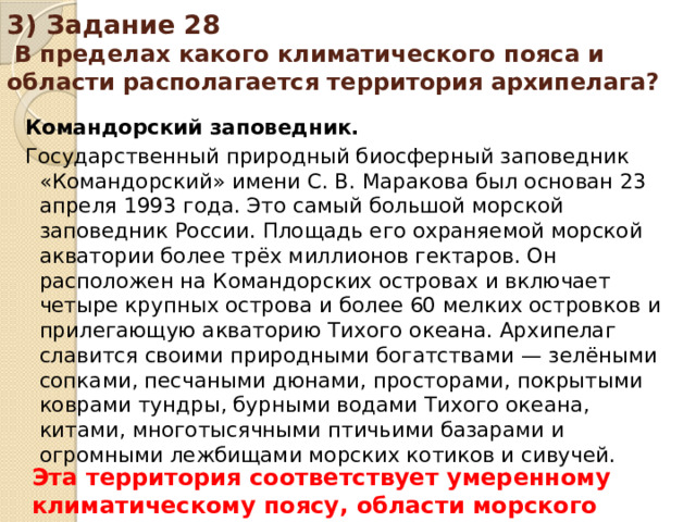 3) Задание 28 В пределах какого климатического пояса и области располагается территория архипелага? Командорский заповедник. Государственный природный биосферный заповедник «Командорский» имени С. В. Маракова был основан 23 апреля 1993 года. Это самый большой морской заповедник России. Площадь его охраняемой морской акватории более трёх миллионов гектаров. Он расположен на Командорских островах и включает четыре крупных острова и более 60 мелких островков и прилегающую акваторию Тихого океана. Архипелаг славится своими природными богатствами — зелёными сопками, песчаными дюнами, просторами, покрытыми коврами тундры, бурными водами Тихого океана, китами, многотысячными птичьими базарами и огромными лежбищами морских котиков и сивучей. Эта территория соответствует умеренному климатическому поясу, области морского климата.