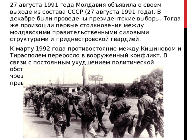 27 августа 1991 года Молдавия объявила о своем выходе из состава СССР (27 августа 1991 года). В декабре были проведены президентские выборы. Тогда же произошли первые столкновения между молдавскими правительственными силовыми структурами и приднестровской гвардией. К марту 1992 года противостояние между Кишиневом и Тирасполем переросло в вооруженный конфликт. В связи с постоянным ухудшением политической обстановки 28 марта 1992 года было объявлено чрезвычайное положение с президентским правлением. 