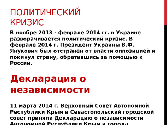 Политический кризис В ноябре 2013 - феврале 2014 гг. в Украине разворачивается политический кризис. В феврале 2014 г. Президент Украины В.Ф. Янукович был отстранен от власти оппозицией и покинул страну, обратившись за помощью к России.     11 марта 2014 г. Верховный Совет Автономной Республики Крым и Севастопольский городской совет приняли Декларацию о независимости Автономной Республики Крым и города Севастополя. Декларация о независимости 