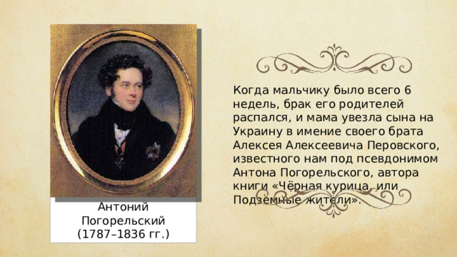 Когда мальчику было всего 6 недель, брак его родителей распался, и мама увезла сына на Украину в имение своего брата Алексея Алексеевича Перовского, известного нам под псевдонимом Антона Погорельского, автора книги «Чёрная курица, или Подземные жители». Антоний Погорельский (1787–1836 гг.) 