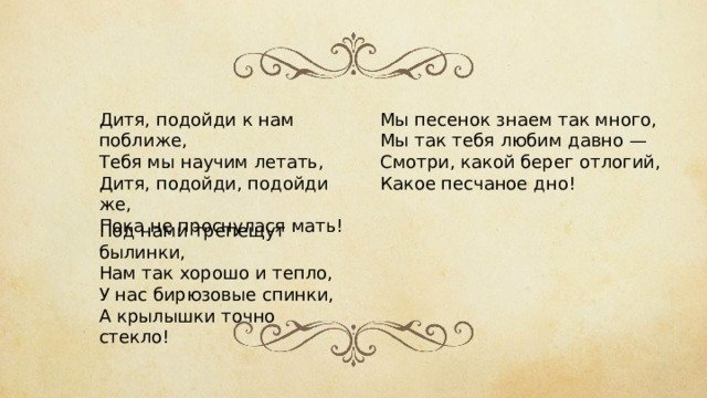 Дитя, подойди к нам поближе,  Тебя мы научим летать,  Дитя, подойди, подойди же,  Пока не проснулася мать! Мы песенок знаем так много,  Мы так тебя любим давно —  Смотри, какой берег отлогий,  Какое песчаное дно! Под нами трепещут былинки,  Нам так хорошо и тепло,  У нас бирюзовые спинки,  А крылышки точно стекло! 