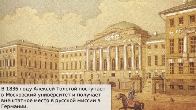 В 1836 году Алексей Толстой поступает в Московский университет и получает внештатное место в русской миссии в Германии. 