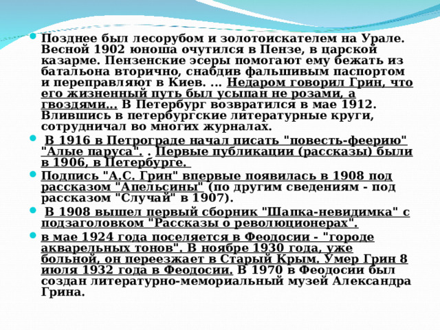 Позднее был лесорубом и золотоискателем на Урале. Весной 1902 юноша очутился в Пензе, в царской казарме. Пензенские эсеры помогают ему бежать из батальона вторично, снабдив фальшивым паспортом и переправляют в Киев. ... Недаром говорил Грин, что его жизненный путь был усыпан не розами, а гвоздями... В Петербург возвратился в мае 1912. Влившись в петербургские литературные круги, сотрудничал во многих журналах.  В 1916 в Петрограде начал писать 