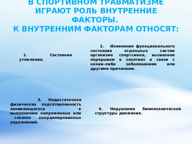 В СПОРТИВНОМ ТРАВМАТИЗМЕ ИГРАЮТ РОЛЬ ВНУТРЕННИЕ ФАКТОРЫ.  К ВНУТРЕННИМ ФАКТОРАМ ОТНОСЯТ:     2. Изменение функционального состояния отдельных систем организма спортсмена, вызванное перерывом в занятиях в связи с каким-либо заболеванием или другими причинами. 1. Состояние утомления.  3.  Недостаточная физическая подготовленность занимающегося к  выполнению напряженных или сложно координированных упражнений. 4. Нарушение биомеханической структуры движения. 