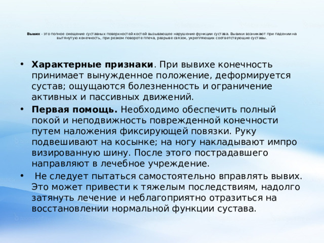 Вывих - это полное смещение суставных поверхностей костей вызывающее нарушение функции сустава. Вывихи возникают при падении на вытянутую конечность, при резком повороте плеча, разрыве связок, укрепляющих соответствующие суставы.   Характерные признаки . При вывихе конечность принимает вынужденное положение, деформируется сустав; ощущаются болезненность и ограничение активных и пассивных движений. Первая помощь. Необходимо обеспечить полный покой и неподвижность поврежденной конечности путем наложения фиксирующей повязки. Руку подвешивают на косынке; на ногу накладывают импро­визированную шину. После этого пострадавшего направляют в лечеб­ное учреждение.  Не следует пытаться самостоятельно вправлять вывих. Это может привести к тяжелым последствиям, надолго затянуть лечение и небла­гоприятно отразиться на восстановлении нормальной функции сустава. 