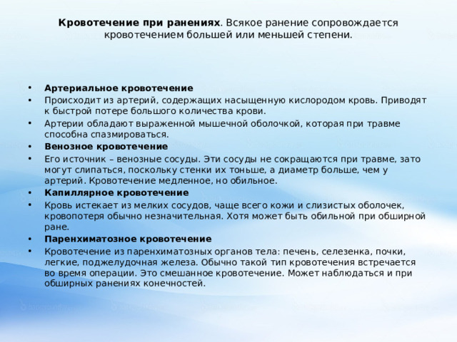 Кровотечение при ранениях . Всякое ранение сопровождается кровотечением большей или меньшей степени.   Артериальное кровотечение Происходит из артерий, содержащих насыщенную кислородом кровь. Приводят к быстрой потере большого количества крови. Артерии обладают выраженной мышечной оболочкой, которая при травме способна спазмироваться. Венозное кровотечение Его источник – венозные сосуды. Эти сосуды не сокращаются при травме, зато могут слипаться, поскольку стенки их тоньше, а диаметр больше, чем у артерий. Кровотечение медленное, но обильное. Капиллярное кровотечение Кровь истекает из мелких сосудов, чаще всего кожи и слизистых оболочек, кровопотеря обычно незначительная. Хотя может быть обильной при обширной ране. Паренхиматозное кровотечение Кровотечение из паренхиматозных органов тела: печень, селезенка, почки, легкие, поджелудочная железа. Обычно такой тип кровотечения встречается во время операции. Это смешанное кровотечение. Может наблюдаться и при обширных ранениях конечностей. 