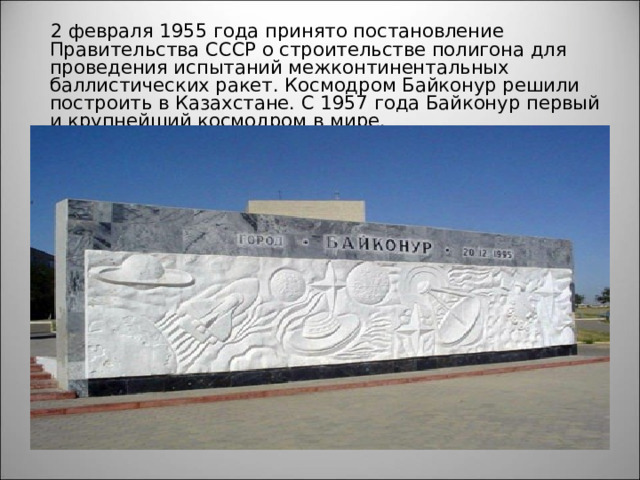  2 февраля 1955 года принято постановление Правительства СССР о строительстве полигона для проведения испытаний межконтинентальных баллистических ракет. Космодром Байконур решили построить в Казахстане. С 1957 года Байконур первый и крупнейший космодром в мире. 