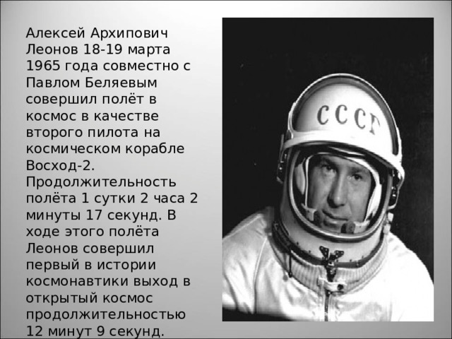 Алексей Архипович Леонов 18-19 марта 1965 года совместно с Павлом Беляевым совершил полёт в космос в качестве второго пилота на космическом корабле Восход-2. Продолжительность полёта 1 сутки 2 часа 2 минуты 17 секунд. В ходе этого полёта Леонов совершил первый в истории космонавтики выход в открытый космос продолжительностью 12 минут 9 секунд. 