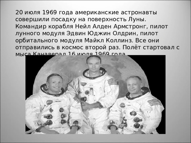 20 июля 1969 года американские астронавты совершили посадку на поверхность Луны. Командир корабля Нейл Алден Армстронг, пилот лунного модуля Эдвин Юджин Олдрин, пилот орбитального модуля Майкл Коллинз. Все они отправились в космос второй раз. Полёт стартовал с мыса Канаверал 16 июля 1969 года. 