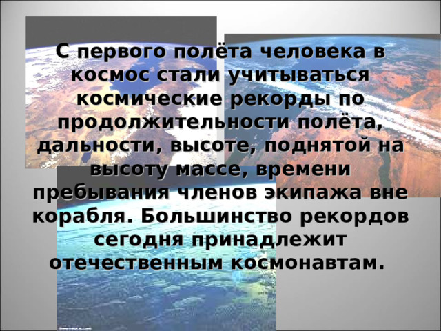 С первого полёта человека в космос стали учитываться космические рекорды по продолжительности полёта, дальности, высоте, поднятой на высоту массе, времени пребывания членов экипажа вне корабля. Большинство рекордов сегодня принадлежит отечественным космонавтам.  