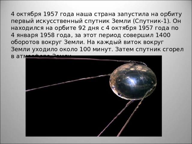 4 октября 1957 года наша страна запустила на орбиту первый искусственный спутник Земли (Спутник-1). Он находился на орбите 92 дня с 4 октября 1957 года по 4 января 1958 года, за этот период совершил 1400 оборотов вокруг Земли. На каждый виток вокруг Земли уходило около 100 минут. Затем спутник сгорел в атмосфере Земли. 