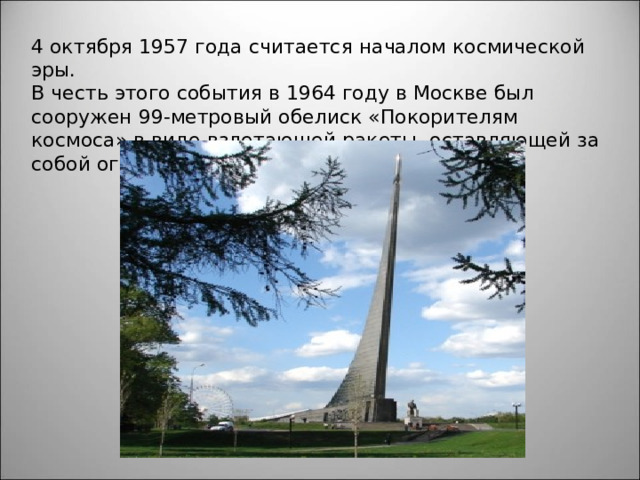 4 октября 1957 года считается началом космической эры. В честь этого события в 1964 году в Москве был сооружен 99-метровый обелиск «Покорителям космоса» в виде взлетающей ракеты, оставляющей за собой огненный шлейф. 