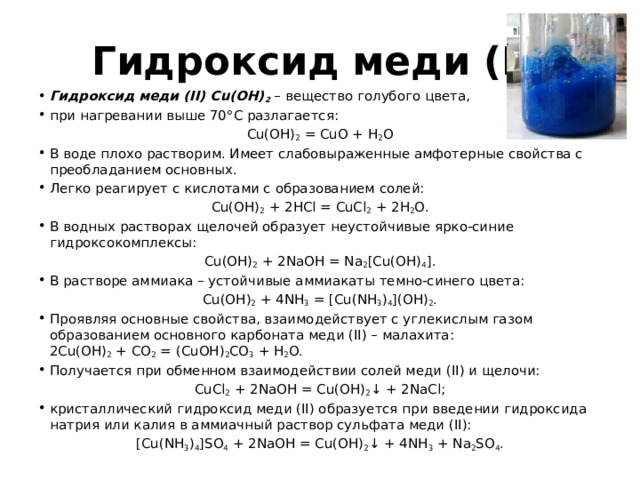 Гидроксид меди (II) Гидроксид меди (II) Cu(OH) 2 – вещество голубого цвета, при нагревании выше 70°С разлагается: Cu(OH) 2 = CuO + H 2 O В воде плохо растворим. Имеет слабовыраженные амфотерные свойства с преобладанием основных. Легко реагирует с кислотами с образованием солей: Cu(OH) 2 + 2HCl = CuCl 2 + 2H 2 O. В водных растворах щелочей образует неустойчивые ярко-синие гидроксокомплексы: Cu(OH) 2 + 2NaOH = Na 2 [Cu(OH) 4 ]. В растворе аммиака – устойчивые аммиакаты темно-синего цвета: Cu(OH) 2 + 4NH 3 = [Cu(NH 3 ) 4 ](OH) 2 . Проявляя основные свойства, взаимодействует с углекислым газом  образованием основного карбоната меди (II) – малахита: 2Cu(OH) 2 + CO 2 = (CuOH) 2 CO 3 + H 2 O. Получается при обменном взаимодействии солей меди (II) и щелочи: CuCl 2 + 2NaOH = Cu(OH) 2 ↓ + 2NaCl; кристаллический гидроксид меди (II) образуется при введении гидроксида натрия или калия в аммиачный раствор сульфата меди (II): [Cu(NH 3 ) 4 ]SO 4 + 2NaOH = Cu(OH) 2 ↓ + 4NH 3 + Na 2 SO 4 . 