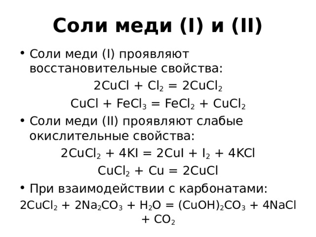 Соли меди (I) и (II) Соли меди (I) проявляют восстановительные свойства: 2CuCl + Cl 2 = 2CuCl 2 CuCl + FeCl 3 = FeCl 2 + CuCl 2 Соли меди (II) проявляют слабые окислительные свойства: 2CuCl 2 + 4KI = 2CuI + I 2 + 4KCl CuCl 2 + Cu = 2CuCl При взаимодействии с карбонатами: 2CuCl 2 + 2Na 2 CO 3 + H 2 O = (CuOH) 2 CO 3 + 4NaCl + CO 2 