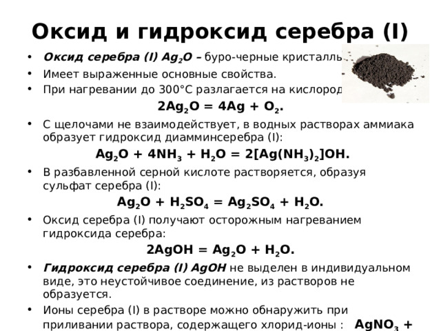 Оксид и гидроксид серебра (I) Оксид серебра (I) Ag 2 O – буро-черные кристаллы. Имеет выраженные основные свойства. При нагревании до 300°С разлагается на кислород и серебро: 2Ag 2 O = 4Ag + O 2 . С щелочами не взаимодействует, в водных растворах аммиака образует гидроксид диамминсеребра (I):  Ag 2 O + 4NH 3 + H 2 O = 2[Ag(NH 3 ) 2 ]OH. В разбавленной серной кислоте растворяется, образуя сульфат серебра (I): Ag 2 O + H 2 SO 4 = Ag 2 SO 4 + H 2 O. Оксид серебра (I) получают осторожным нагреванием гидроксида серебра: 2AgOH = Ag 2 O + H 2 O. Гидроксид серебра (I) AgOH не выделен в индивидуальном виде, это неустойчивое соединение, из растворов не образуется. Ионы серебра (I) в растворе можно обнаружить при приливании раствора, содержащего хлорид-ионы : AgNO 3 + NaCl = AgCl↓ + NaNO 3 ; наблюдается выпадение характерного белого творожистого осадка. Ag 2 S + 8HNO 3 = Ag 2 SO 4 + 8NO 2 + 4H 2 O 