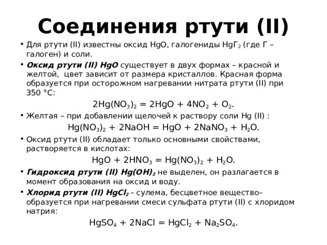 Соединения ртути (II) Для ртути (II) известны оксид HgO, галогениды HgГ 2 (где Г – галоген) и соли. Оксид ртути (II)  HgO существует в двух формах – красной и желтой, цвет зависит от размера кристаллов. Красная форма образуется при осторожном нагревании нитрата ртути (II) при 350 °С: 2Hg(NO 3 ) 2 = 2HgO + 4NO 2 + O 2 . Желтая – при добавлении щелочей к раствору соли Hg (II) : Hg(NO 3 ) 2 + 2NaOH = HgO + 2NaNO 3 + H 2 O. Оксид ртути (II) обладает только основными свойствами, растворяется в кислотах: HgO + 2HNO 3 = Hg(NO 3 ) 2 + H 2 O. Гидроксид ртути (II)  Hg(OH) 2 не выделен, он разлагается в момент образования на оксид и воду. Хлорид ртути (II)  HgCl 2 – сулема, бесцветное вещество– образуется при нагревании смеси сульфата ртути (II) с хлоридом натрия: HgSO 4 + 2NaCl = HgCl 2 + Na 2 SO 4 . 