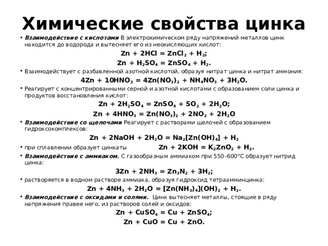 Химические свойства цинка Взаимодействие с кислотами В электрохимическом ряду напряжений металлов цинк находится до водорода и вытесняет его из неокисляющих кислот: Zn + 2HCl = ZnCl 2 + H 2 ; Zn + H 2 SO 4 = ZnSO 4 + H 2 . Взаимодействует с разбавленной азотной кислотой, образуя нитрат цинка и нитрат аммония: 4Zn + 10HNO 3 = 4Zn(NO 3 ) 2 + NH 4 NO 3 + 3H 2 O. Реагирует с концентрированными серной и азотной кислотами с образованием соли цинка и продуктов восстановления кислот: Zn + 2H 2 SO 4 = ZnSO 4 + SO 2 + 2H 2 O; Zn + 4HNO 3 = Zn(NO 3 ) 2 + 2NO 2 + 2H 2 O Взаимодействие со щелочами Реагирует с растворами щелочей с образованием гидроксокомплексов: Zn + 2NaOH + 2H 2 O = Na 2 [Zn(OH) 4 ] + H 2 при сплавлении образует цинкаты Zn + 2KOH = K 2 ZnO 2 + H 2 . Взаимодействие с аммиаком. С газообразным аммиаком при 550–600°С образует нитрид цинка: 3Zn + 2NH 3 = Zn 3 N 2 + 3H 2 ; растворяется в водном растворе аммиака, образуя гидроксид тетраамминцинка: Zn + 4NH 3 + 2H 2 O = [Zn(NH 3 ) 4 ](OH) 2 + H 2 . Взаимодействие с оксидами и солями. Цинк вытесняет металлы, стоящие в ряду напряжения правее него, из растворов солей и оксидов: Zn + CuSO 4 = Cu + ZnSO 4 ; Zn + CuO = Cu + ZnO. 