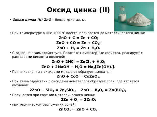 Оксид цинка (II) Оксид цинка (II) ZnO – белые кристаллы. При температуре выше 1000°С восстанавливается до металлического цинка: ZnO + C = Zn + CO; ZnO + CO = Zn + CO 2 ; ZnO + H 2 = Zn + H 2 O. С водой не взаимодействует. Проявляет амфотерные свойства, реагирует с растворами кислот и щелочей: ZnO + 2HCl = ZnCl 2 + H 2 O; ZnO + 2NaOH + H 2 O = Na 2 [Zn(OH) 4 ]. При сплавлении с оксидами металлов образует цинкаты: ZnO + CoO = CoZnO 2 . При взаимодействии с оксидами неметаллов образует соли, где является катионом: 2ZnO + SiO 2 = Zn 2 SiO 4 , ZnO + B 2 O 3 = Zn(BO 2 ) 2 . Получается при горении металлического цинка: 2Zn + O 2 = 2ZnO; при термическом разложении солей: ZnCO 3 = ZnO + CO 2 . 