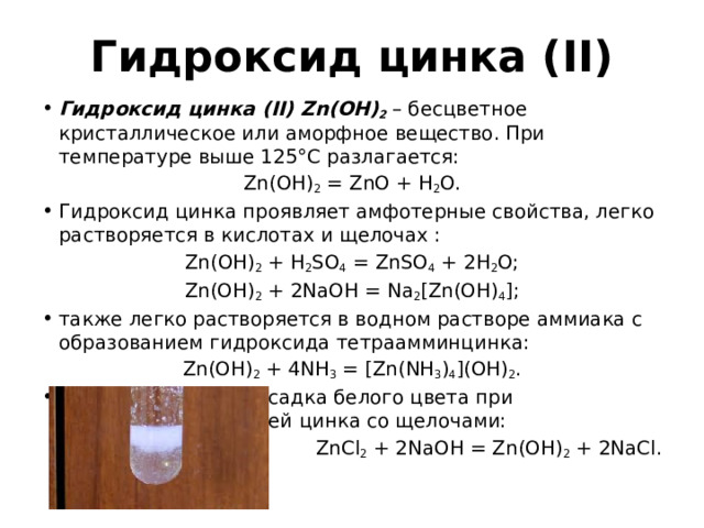 Гидроксид цинка (II) Гидроксид цинка (II) Zn(OH) 2 – бесцветное кристаллическое или аморфное вещество. При температуре выше 125°С разлагается: Zn(OH) 2 = ZnO + H 2 O. Гидроксид цинка проявляет амфотерные свойства, легко растворяется в кислотах и щелочах : Zn(OH) 2 + H 2 SO 4 = ZnSO 4 + 2H 2 O; Zn(OH) 2 + 2NaOH = Na 2 [Zn(OH) 4 ]; также легко растворяется в водном растворе аммиака с образованием гидроксида тетраамминцинка: Zn(OH) 2 + 4NH 3 = [Zn(NH 3 ) 4 ](OH) 2 . Получается в виде осадка белого цвета при взаимодействии солей цинка со щелочами: ZnCl 2 + 2NaOH = Zn(OH) 2 + 2NaCl. 