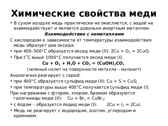 Химические свойства меди В сухом воздухе медь практически не окисляется, с водой не взаимодействует и является довольно инертным металлом. Взаимодействие с неметаллами С кислородом в зависимости от температуры взаимодействия медь образует два оксида: при 400–500°С образуется оксид меди (II): 2Cu + O 2 = 2CuO; При t˚C выше 1000°С получается оксид меди (I). Cu + O 2 + H 2 O + CO 2 = (CuOH) 2 CO 3  (зеленый налет на поверхности металла – малахит) Аналогично реагирует с серой: при 400°С образуется сульфид меди (II): Cu + S = CuS; при температуры выше 400°С получается сульфид меди (I). При нагревании с фтором, хлором, бромом образуются галогениды меди (II): Cu + Br 2 = CuBr 2 ; с йодом – образуется йодид меди (I): 2Cu + I 2 = 2CuI. Медь не реагирует с водородом, азотом, углеродом и кремнием. 