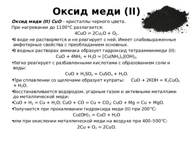 Оксид меди (II) Оксид меди (II) CuO – кристаллы черного цвета. При нагревании до 1100°С разлагается: 4CuO = 2Cu 2 O + O 2 . В воде не растворяется и не реагирует с ней. Имеет слабовыраженные амфотерные свойства с преобладанием основных. В водных растворах аммиака образует гидроксид тетраамминмеди (II): CuO + 4NH 3 + H 2 O = [Cu(NH 3 ) 4 ](OH) 2 . Легко реагирует с разбавленными кислотами с образованием соли и воды: CuO + H 2 SO 4 = CuSO 4 + H 2 O. При сплавлении со щелочами образует купраты: CuO + 2KOH = K 2 CuO 2 + H 2 O. Восстанавливается водородом, угарным газом и активными металлами до металлической меди: CuO + H 2 = Cu + H 2 O; CuO + CO = Cu + CO 2 ; CuO + Mg = Cu + MgO. Получается при прокаливании гидроксида меди (II) при 200°С: Cu(OH) 2 = CuO + H 2 O или при окислении металлической меди на воздухе при 400–500°С: 2Cu + O 2 = 2CuO. 