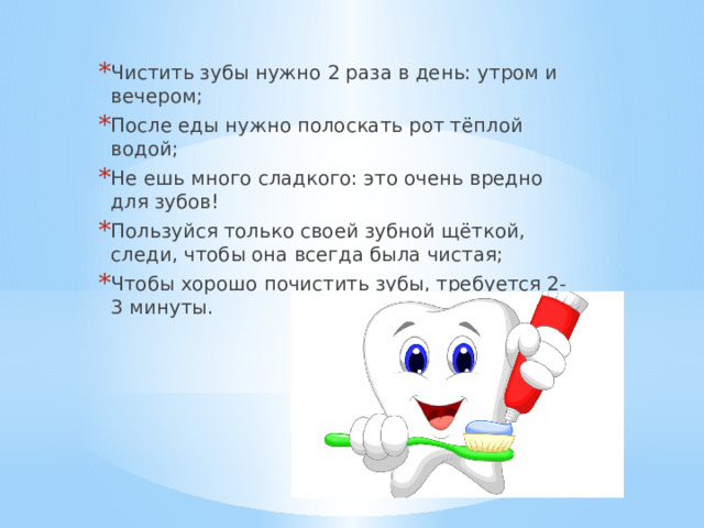 Чистить зубы нужно 2 раза в день: утром и вечером; После еды нужно полоскать рот тёплой водой; Не ешь много сладкого: это очень вредно для зубов! Пользуйся только своей зубной щёткой, следи, чтобы она всегда была чистая; Чтобы хорошо почистить зубы, требуется 2-3 минуты. 