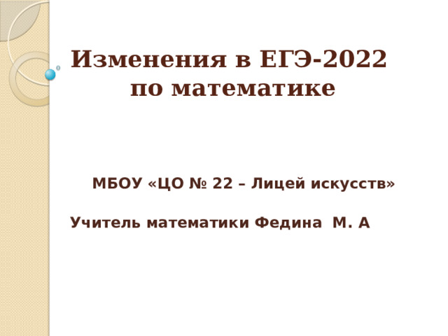 Изменения в ЕГЭ-2022  по математике      МБОУ «ЦО № 22 – Лицей искусств» Учитель математики Федина М. А     