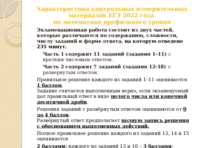 Характеристика контрольных измерительных материалов ЕГЭ 2022 года  по математике профильного уровня   Экзаменационная работа состоит из двух частей, которые различаются по содержанию, сложности, числу заданий и форме ответа, на которую отведено 235 минут. Часть 1 содержит 11 заданий (задания 1–11) с кратким числовым ответом. Часть 2 содержит 7 заданий (задания 12-18) с развернутым ответом. Правильное решение каждого из заданий 1–11 оценивается 1 баллом .  Задание считается выполненным верно, если экзаменуемый дал правильный ответ в виде целого числа или конечной десятичной дроби . Решения заданий с развёрнутым ответом оцениваются от 0 до 4 баллов .  Развёрнутый ответ предполагает полную запись решения с обоснованием выполненных действий. Полное правильное решение каждого из заданий 12, 14 и 15 оценивается 2 баллами; каждого из заданий 13 и 16 – 3 баллами ; каждого из заданий 17 и 18 – 4 баллами .  Проверка выполнения заданий 12–18 проводится экспертами на основе разработанной системы критериев оценивания . Максимальный первичный балл за всю работу – 31. 