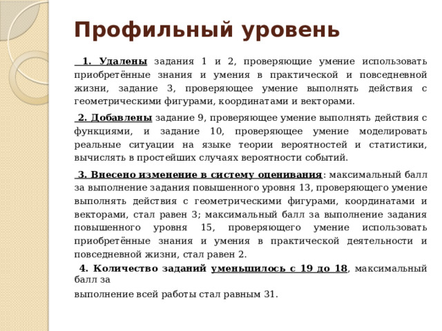 Профильный уровень    1. Удалены задания 1 и 2, проверяющие умение использовать приобретённые знания и умения в практической и повседневной жизни, задание 3, проверяющее умение выполнять действия с геометрическими фигурами, координатами и векторами.  2. Добавлены задание 9, проверяющее умение выполнять действия с функциями, и задание 10, проверяющее умение моделировать реальные ситуации на языке теории вероятностей и статистики, вычислять в простейших случаях вероятности событий.  3. Внесено изменение в систему оценивания : максимальный балл за выполнение задания повышенного уровня 13, проверяющего умение выполнять действия с геометрическими фигурами, координатами и векторами, стал равен 3; максимальный балл за выполнение задания повышенного уровня 15, проверяющего умение использовать приобретённые знания и умения в практической деятельности и повседневной жизни, стал равен 2.  4. Количество заданий уменьшилось с 19 до 18 , максимальный балл за выполнение всей работы стал равным 31.  